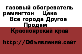 газовый обогреватель ремингтон  › Цена ­ 4 000 - Все города Другое » Продам   . Красноярский край